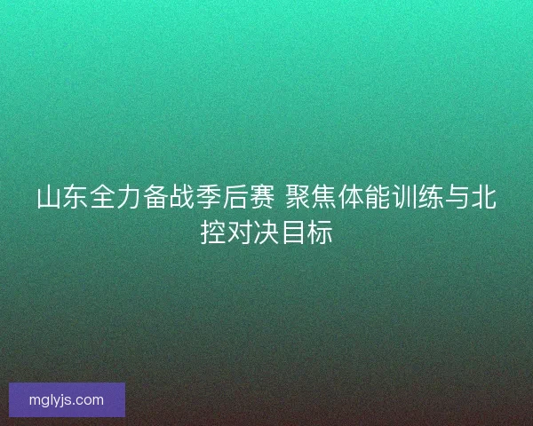 山东全力备战季后赛 聚焦体能训练与北控对决目标 山东全力备战季后赛 聚焦体能训练与北控对决目标