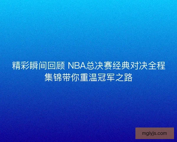 精彩瞬间回顾 NBA总决赛经典对决全程集锦带你重温冠军之路 精彩瞬间回顾 NBA总决赛经典对决全程集锦带你重温冠军之路