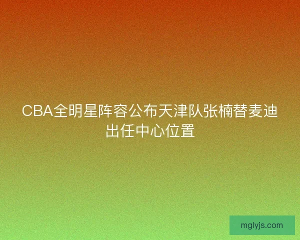CBA全明星阵容公布天津队张楠替麦迪出任中心位置