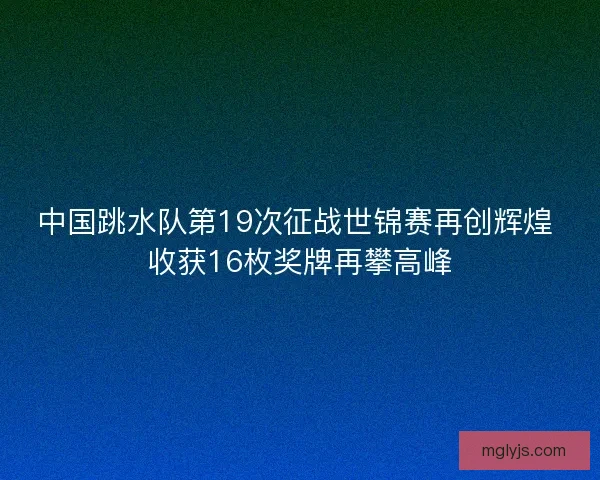中国跳水队第19次征战世锦赛再创辉煌 收获16枚奖牌再攀高峰