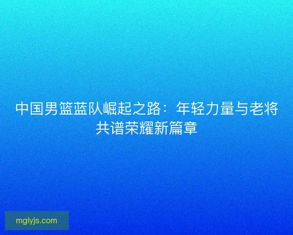 中国男篮蓝队崛起之路：年轻力量与老将共谱荣耀新篇章