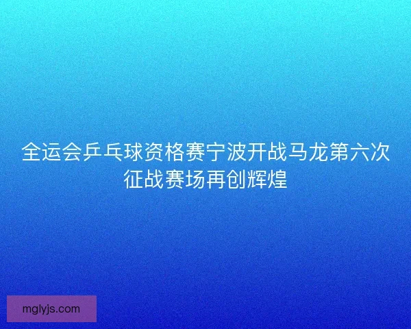 全运会乒乓球资格赛宁波开战马龙第六次征战赛场再创辉煌