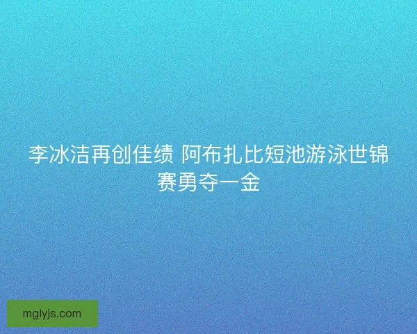 李冰洁再创佳绩 阿布扎比短池游泳世锦赛勇夺一金 李冰洁再创佳绩 阿布扎比短池游泳世锦赛勇夺一金