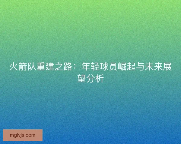 火箭队重建之路:年轻球员崛起与未来展望分析 火箭队重建之路:年轻球员崛起与未来展望分析