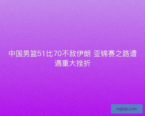 中国男篮51比70不敌伊朗 亚锦赛之路遭遇重大挫折