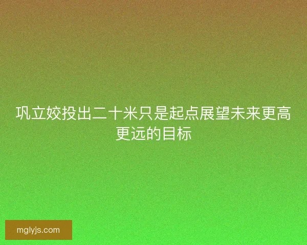 巩立姣投出二十米只是起点展望未来更高更远的目标