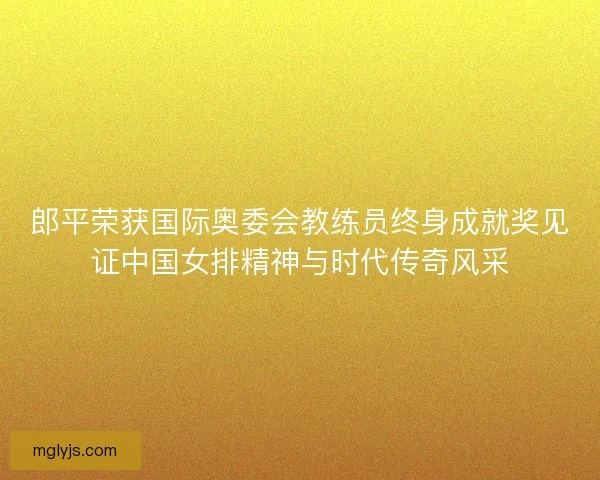 郎平荣获国际奥委会教练员终身成就奖见证中国女排精神与时代传奇风采