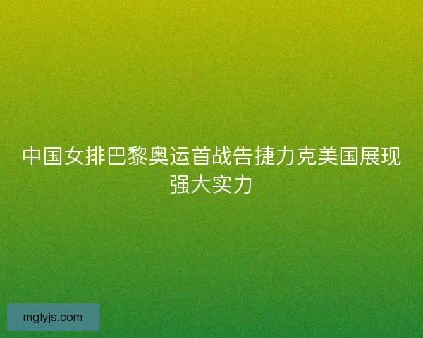 中国女排巴黎奥运首战告捷力克美国展现强大实力 中国女排巴黎奥运首战告捷力克美国展现强大实力