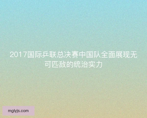 2017国际乒联总决赛中国队全面展现无可匹敌的统治实力