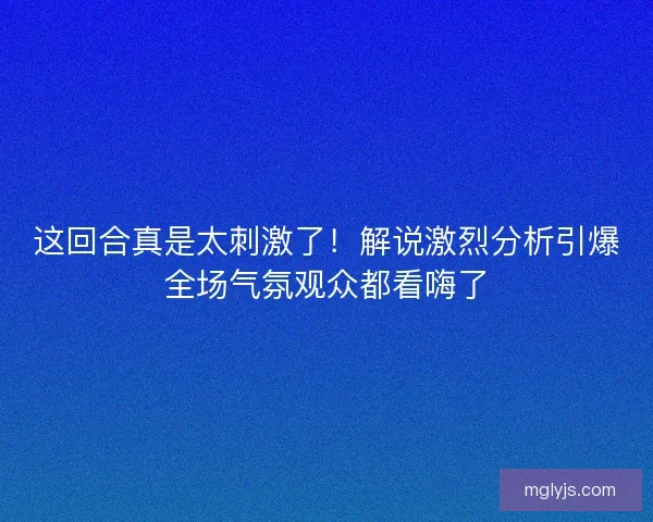 这回合真是太刺激了！解说激烈分析引爆全场气氛观众都看嗨了