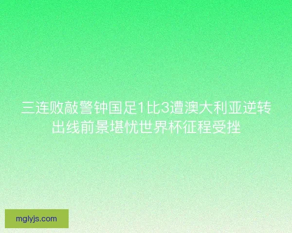 三连败敲警钟国足1比3遭澳大利亚逆转出线前景堪忧世界杯征程受挫