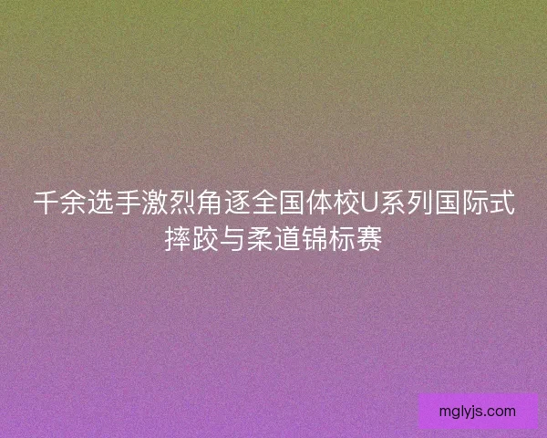 千余选手激烈角逐全国体校U系列国际式摔跤与柔道锦标赛